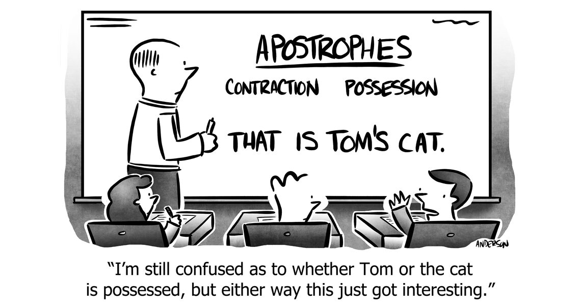 cartoon with a teach in front of a board with writing on it that reads: "Apostrophes contraction, possession, That is Tom's cat. Caption reads: "I'm still confused as to whether Tom or the cat is possessed, but either way this just got interesting."